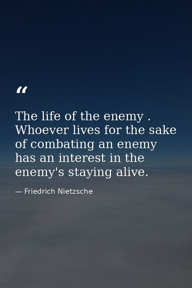 The life of the enemy . Whoever lives for the sake of combating an enemy has an interest in the enemy's staying alive. — Friedrich Nietzsche