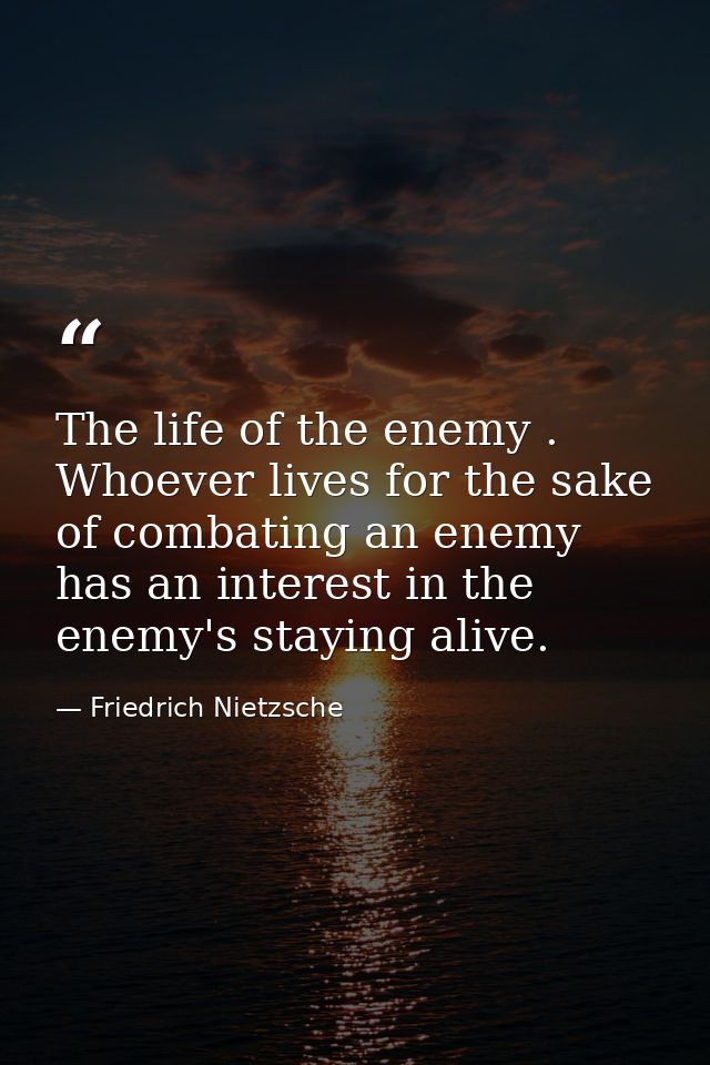The life of the enemy . Whoever lives for the sake of combating an enemy has an interest in the enemy's staying alive. — Friedrich Nietzsche