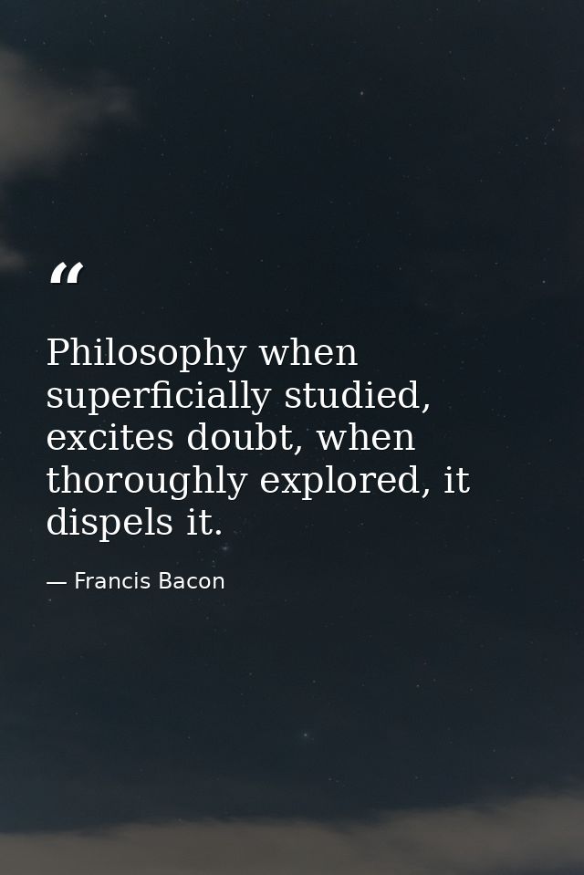 Philosophy when superficially studied, excites doubt, when thoroughly explored, it dispels it. — Francis Bacon