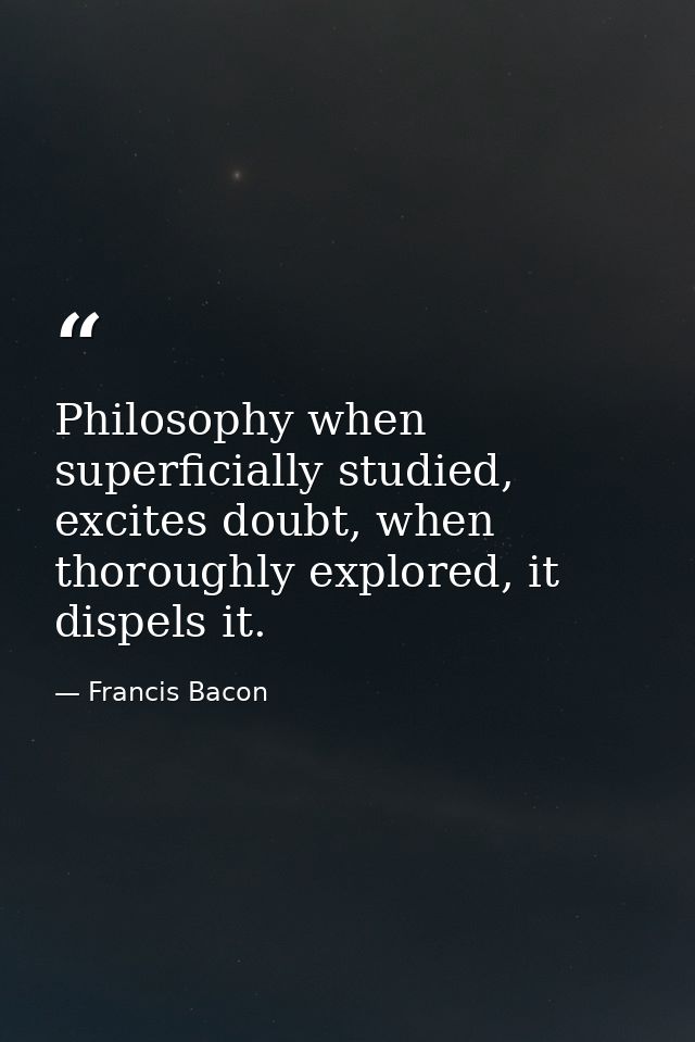 Philosophy when superficially studied, excites doubt, when thoroughly explored, it dispels it. — Francis Bacon