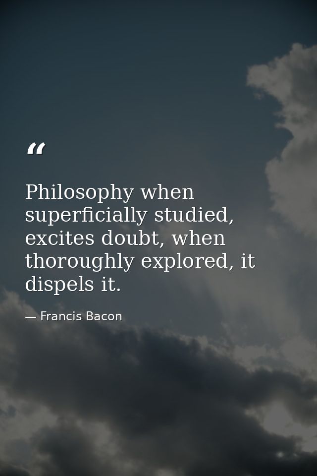 Philosophy when superficially studied, excites doubt, when thoroughly explored, it dispels it. — Francis Bacon
