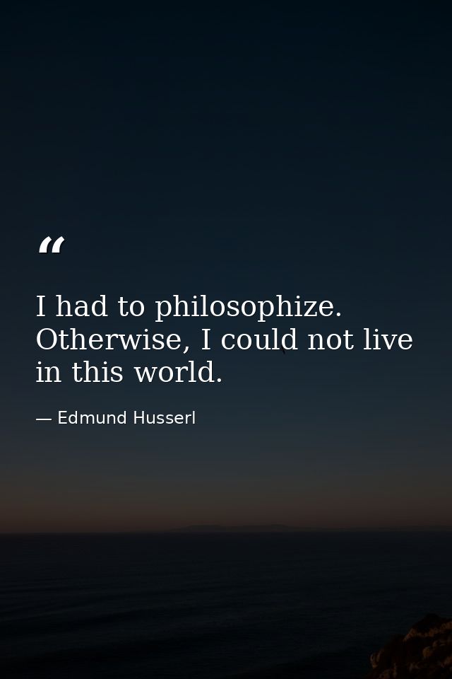 I had to philosophize. Otherwise, I could not live in this world. — Edmund Husserl