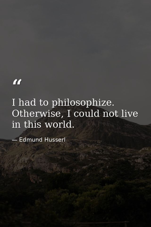 I had to philosophize. Otherwise, I could not live in this world. — Edmund Husserl