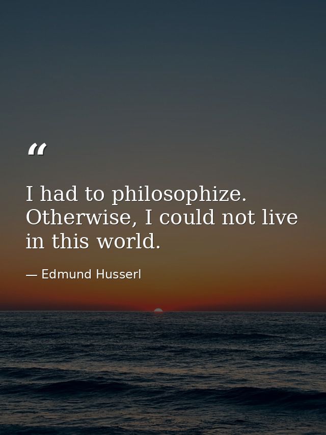 I had to philosophize. Otherwise, I could not live in this world. — Edmund Husserl