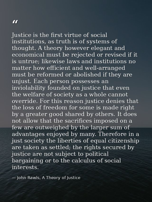 Justice is the first virtue of social institutions, as truth is of systems of thought. A theory however elegant and econ — John Rawls, A Theory of Justice