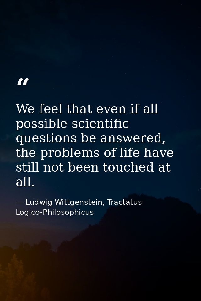 We feel that even if all possible scientific questions be answered, the problems of life have still not been touched at  — Ludwig Wittgenstein, Tractatus Logico-Philosophicus