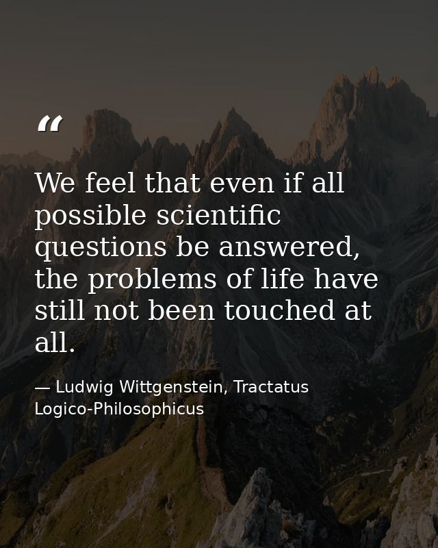We feel that even if all possible scientific questions be answered, the problems of life have still not been touched at  — Ludwig Wittgenstein, Tractatus Logico-Philosophicus