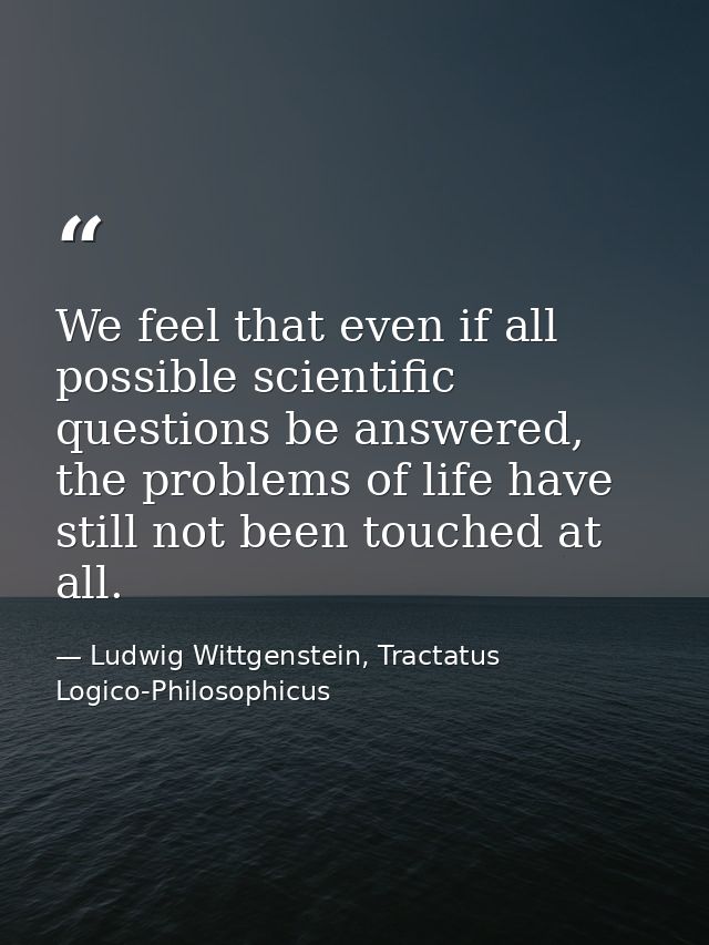 We feel that even if all possible scientific questions be answered, the problems of life have still not been touched at  — Ludwig Wittgenstein, Tractatus Logico-Philosophicus