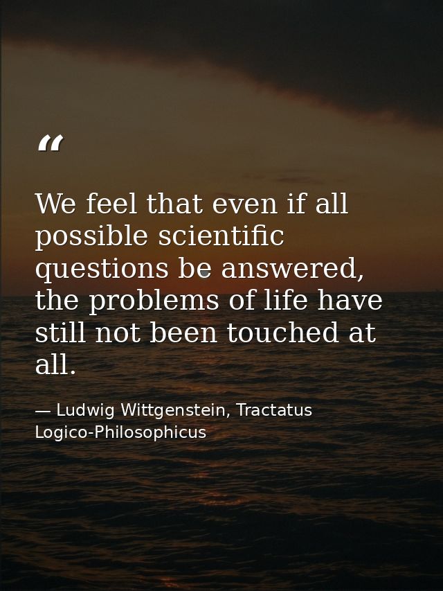 We feel that even if all possible scientific questions be answered, the problems of life have still not been touched at  — Ludwig Wittgenstein, Tractatus Logico-Philosophicus