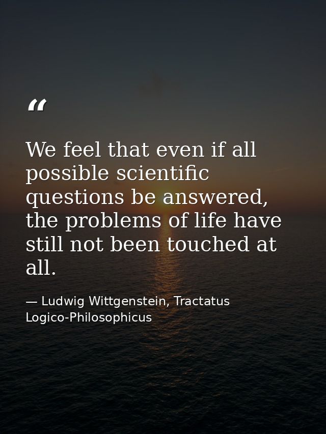 We feel that even if all possible scientific questions be answered, the problems of life have still not been touched at  — Ludwig Wittgenstein, Tractatus Logico-Philosophicus