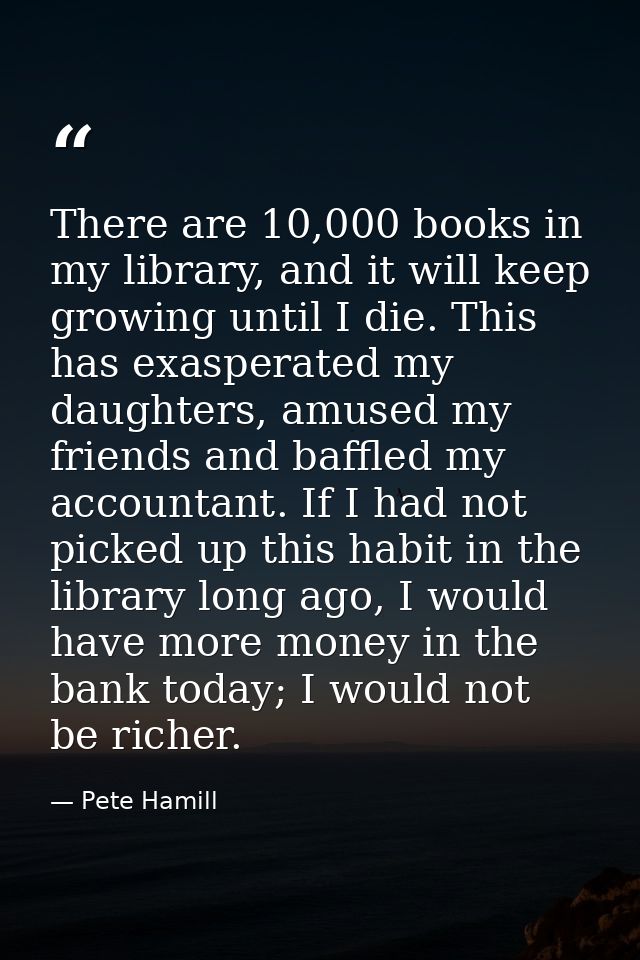 There are 10,000 books in my library, and it will keep growing until I die. This has exasperated my daughters, amused my — Pete Hamill