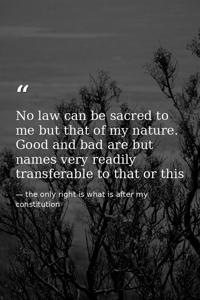 No law can be sacred to me but that of my nature. Good and bad are but names very readily transferable to that or this — the only right is what is after my constitution