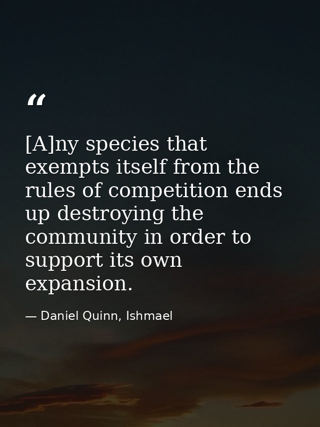 [A]ny species that exempts itself from the rules of competition ends up destroying the community in order to support its — Daniel Quinn, Ishmael
