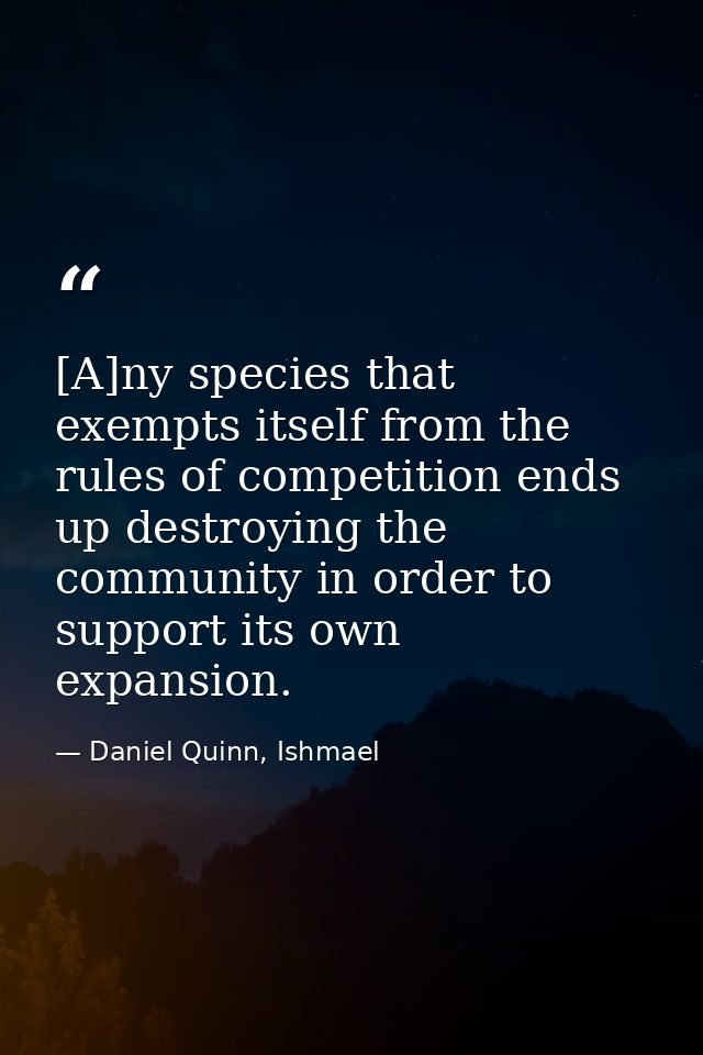 [A]ny species that exempts itself from the rules of competition ends up destroying the community in order to support its — Daniel Quinn, Ishmael