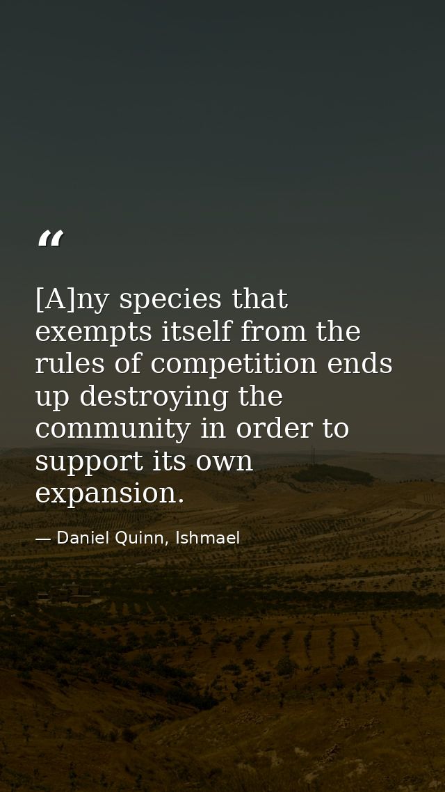 [A]ny species that exempts itself from the rules of competition ends up destroying the community in order to support its — Daniel Quinn, Ishmael