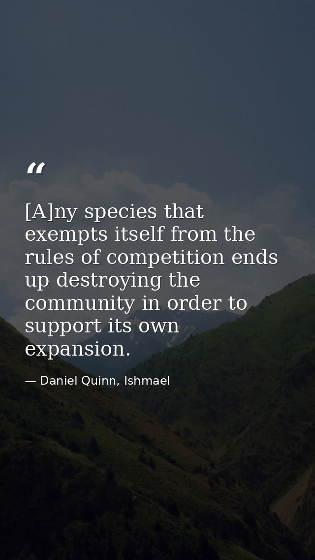 [A]ny species that exempts itself from the rules of competition ends up destroying the community in order to support its — Daniel Quinn, Ishmael