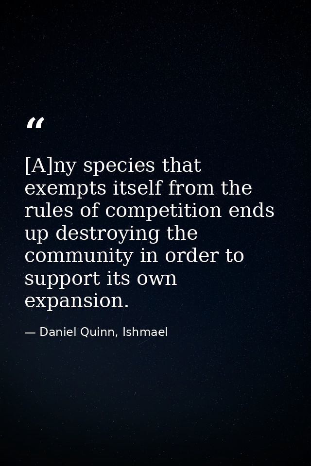 [A]ny species that exempts itself from the rules of competition ends up destroying the community in order to support its — Daniel Quinn, Ishmael
