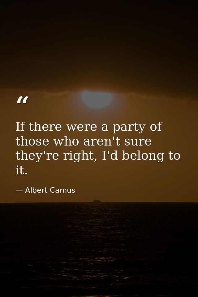 If there were a party of those who aren't sure they're right, I'd belong to it. — Albert Camus