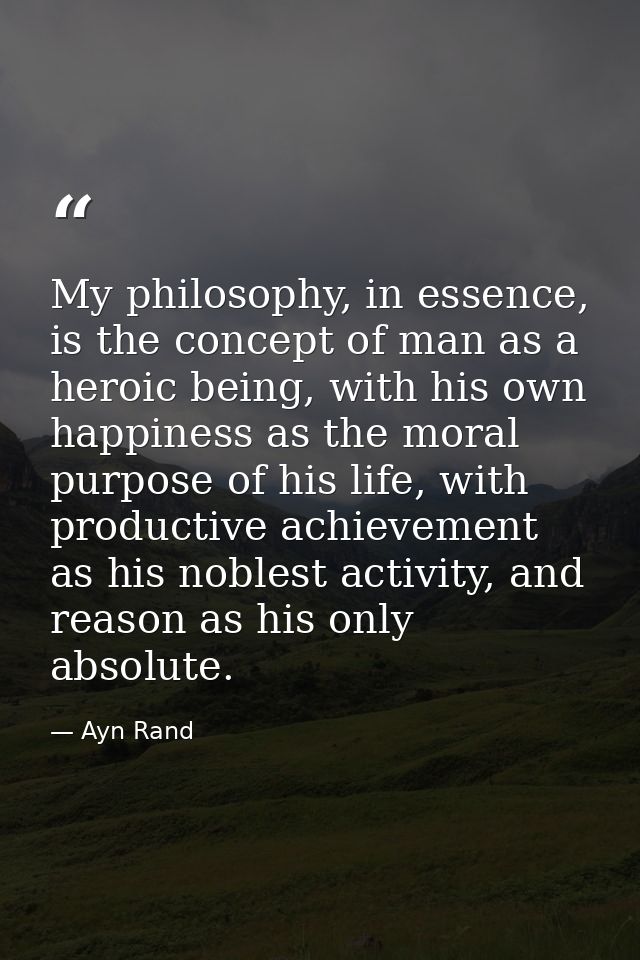 My philosophy, in essence, is the concept of man as a heroic being, with his own happiness as the moral purpose of his l — Ayn Rand