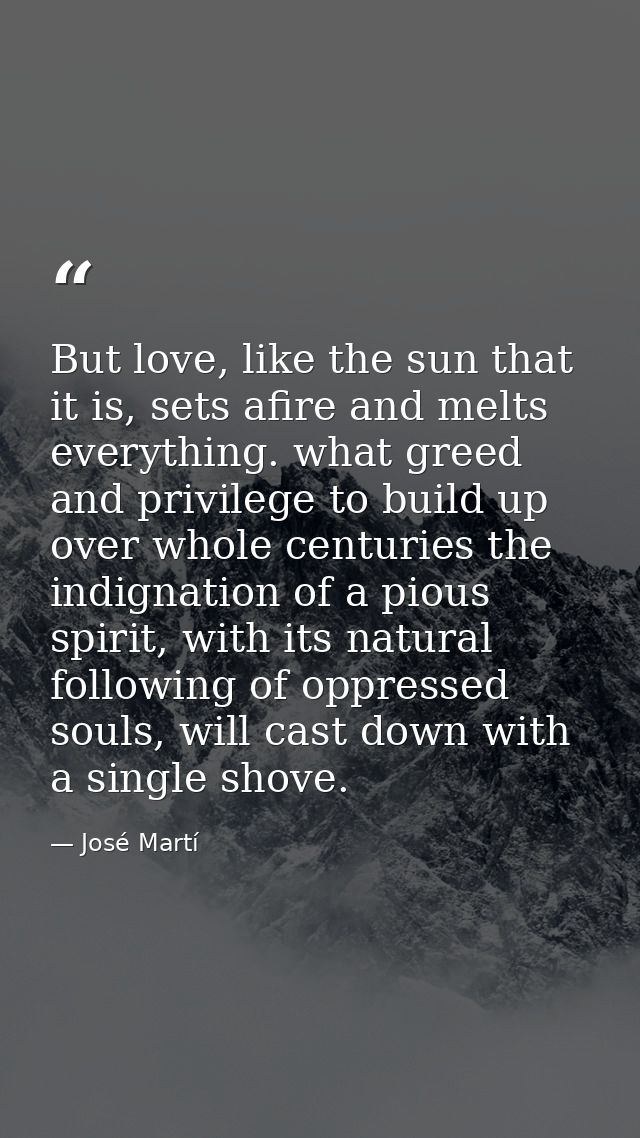 But love, like the sun that it is, sets afire and melts everything. what greed and privilege to build up over whole cent — José Martí