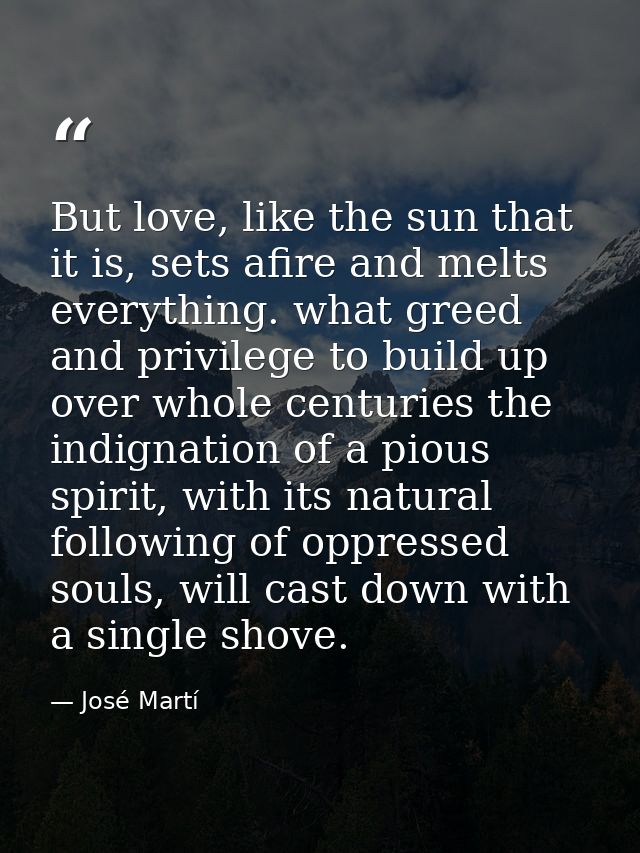 But love, like the sun that it is, sets afire and melts everything. what greed and privilege to build up over whole cent — José Martí