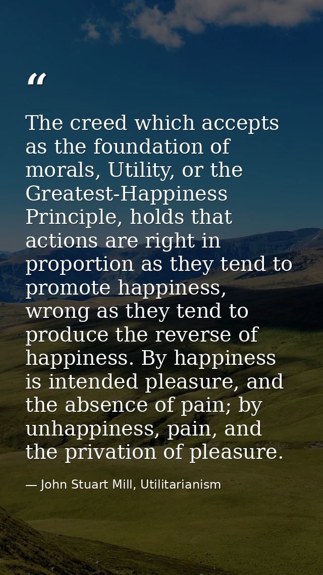 The creed which accepts as the foundation of morals, Utility, or the Greatest-Happiness Principle, holds that actions ar — John Stuart Mill, Utilitarianism