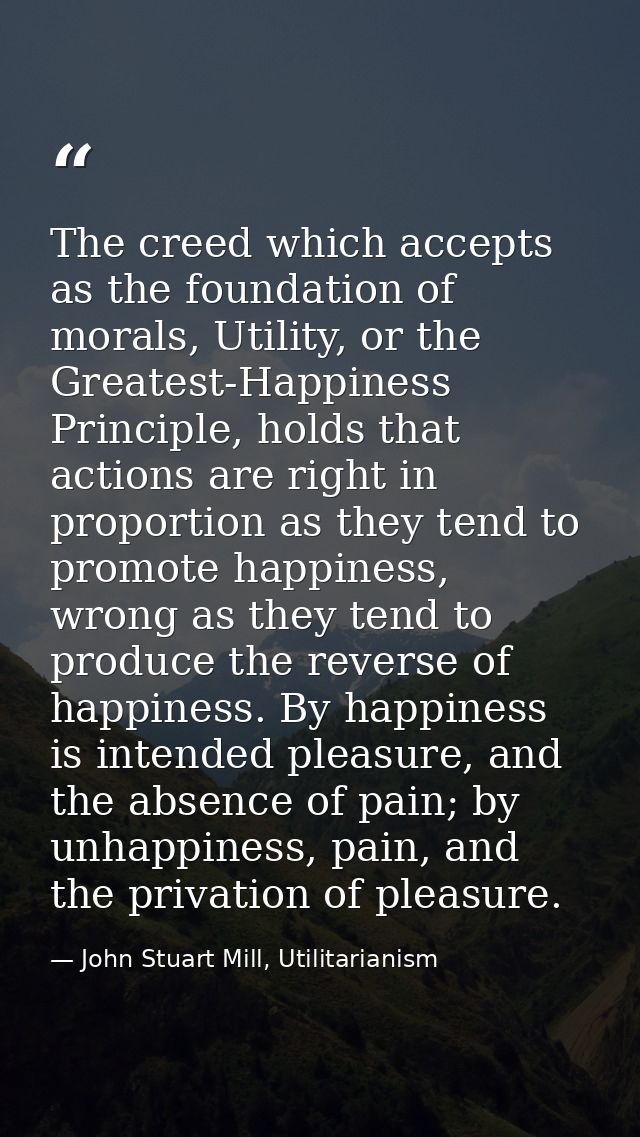 The creed which accepts as the foundation of morals, Utility, or the Greatest-Happiness Principle, holds that actions ar — John Stuart Mill, Utilitarianism