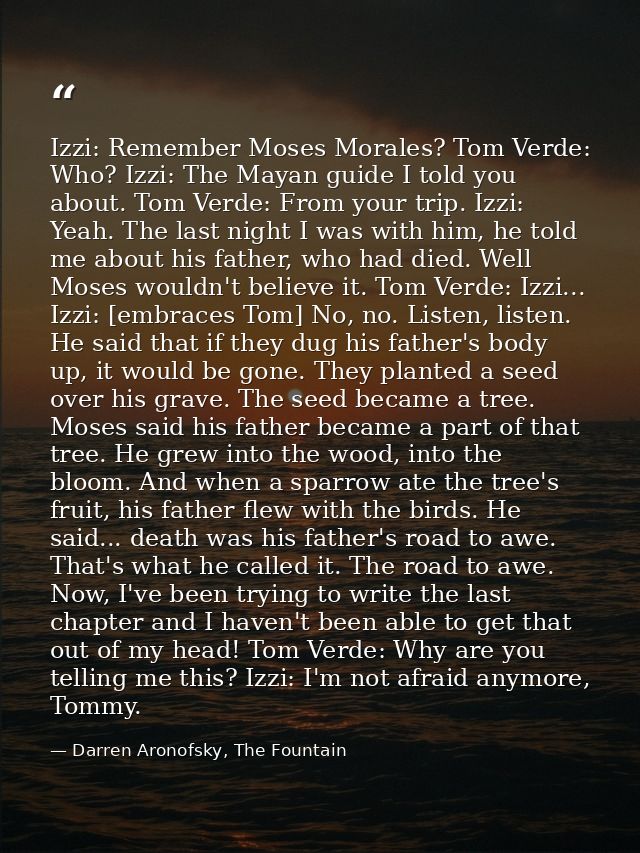 Izzi: Remember Moses Morales? Tom Verde: Who? Izzi: The Mayan guide I told you about. Tom Verde: From your trip. Izzi: Y — Darren Aronofsky, The Fountain