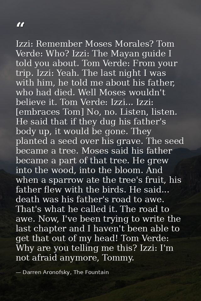 Izzi: Remember Moses Morales? Tom Verde: Who? Izzi: The Mayan guide I told you about. Tom Verde: From your trip. Izzi: Y — Darren Aronofsky, The Fountain