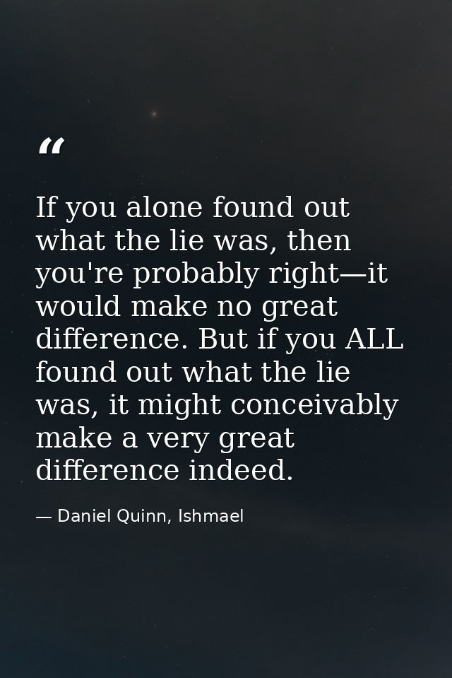 If you alone found out what the lie was, then you're probably right—it would make no great difference. But if you ALL fo — Daniel Quinn, Ishmael
