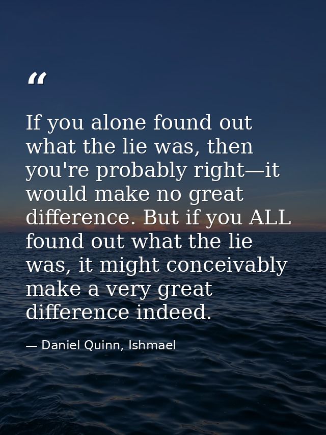 If you alone found out what the lie was, then you're probably right—it would make no great difference. But if you ALL fo — Daniel Quinn, Ishmael