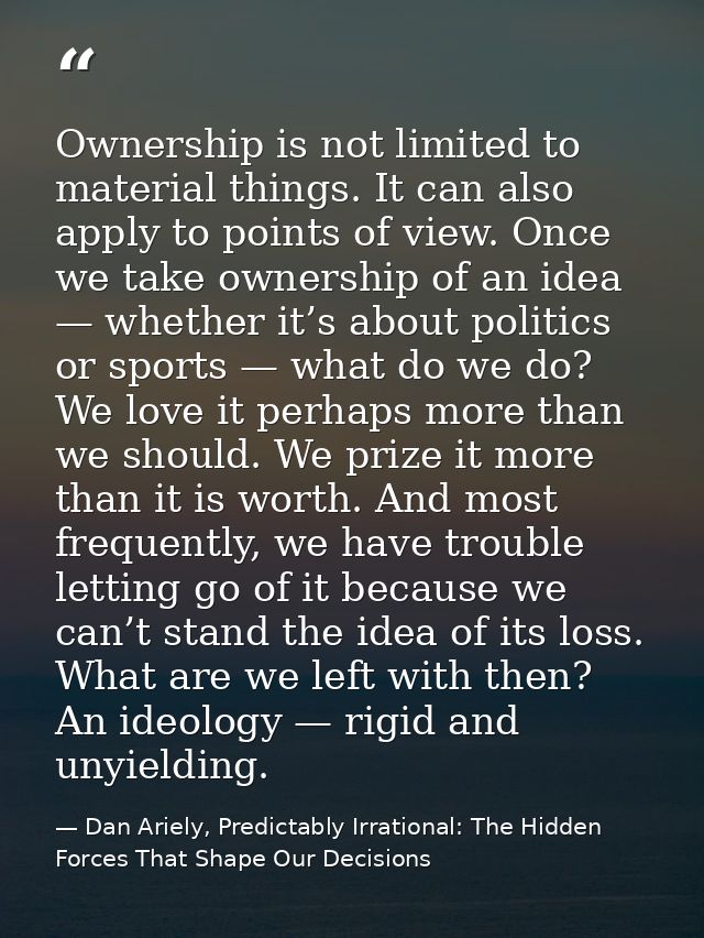 Ownership is not limited to material things. It can also apply to points of view. Once we take ownership of an idea — wh — Dan Ariely, Predictably Irrational: The Hidden Forces That Shape Our Decisions