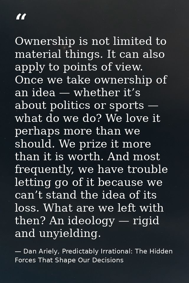Ownership is not limited to material things. It can also apply to points of view. Once we take ownership of an idea — wh — Dan Ariely, Predictably Irrational: The Hidden Forces That Shape Our Decisions