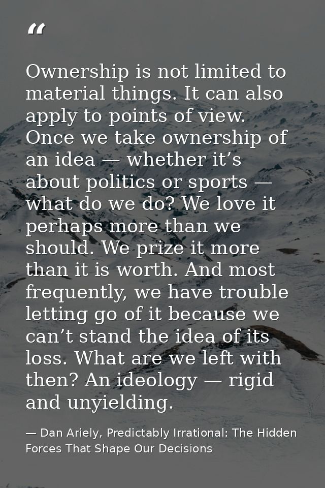 Ownership is not limited to material things. It can also apply to points of view. Once we take ownership of an idea — wh — Dan Ariely, Predictably Irrational: The Hidden Forces That Shape Our Decisions