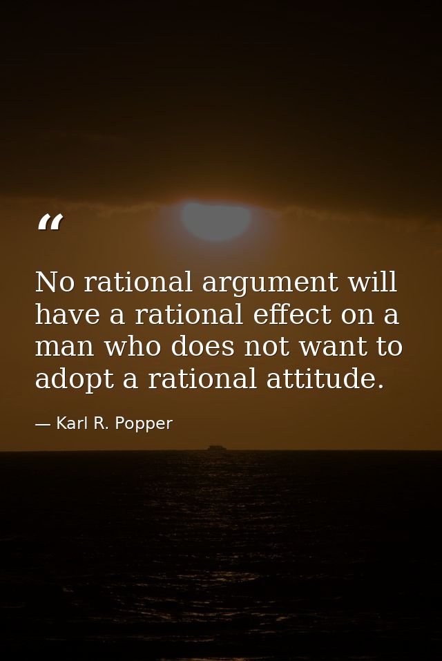 No rational argument will have a rational effect on a man who does not want to adopt a rational attitude. — Karl R. Popper