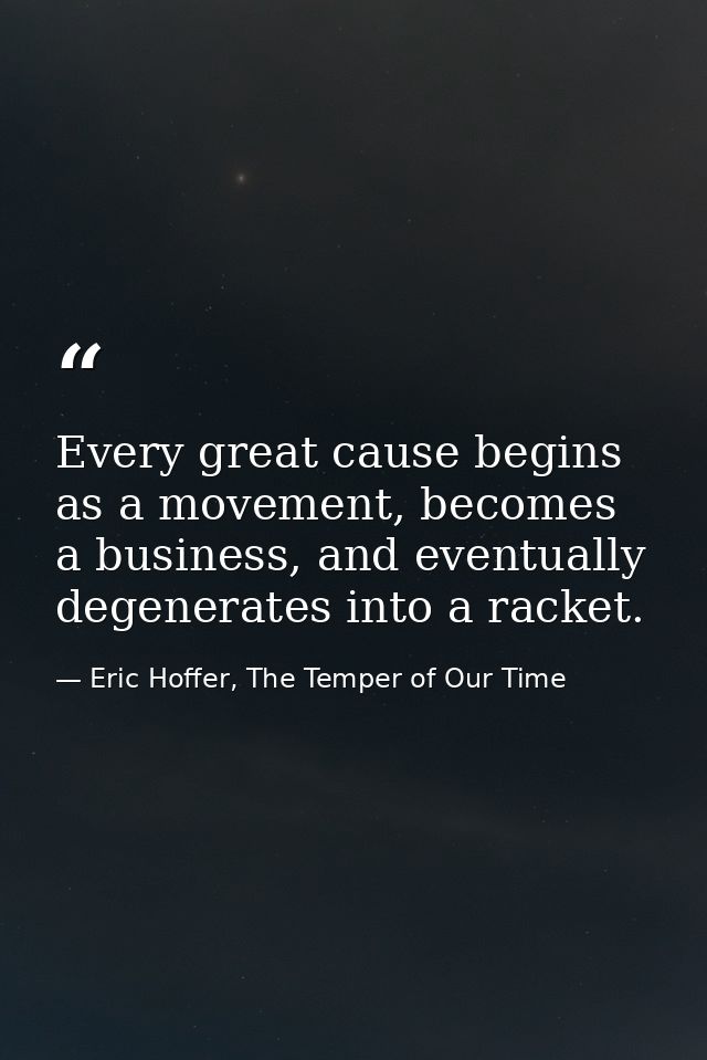 Every great cause begins as a movement, becomes a business, and eventually degenerates into a racket. — Eric Hoffer, The Temper of Our Time