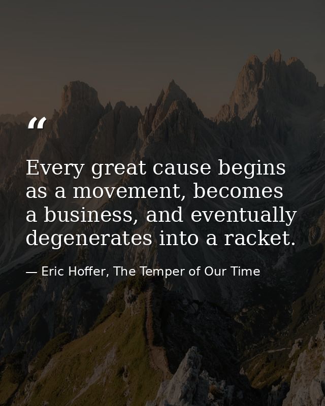 Every great cause begins as a movement, becomes a business, and eventually degenerates into a racket. — Eric Hoffer, The Temper of Our Time
