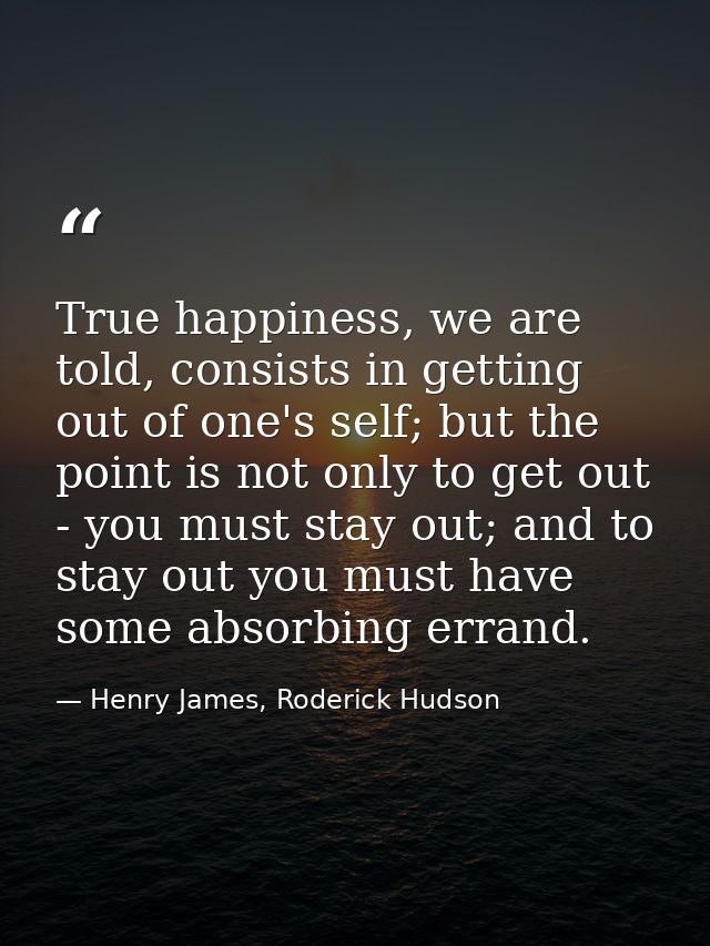 True happiness, we are told, consists in getting out of one's self; but the point is not only to get out - you must stay — Henry James, Roderick Hudson