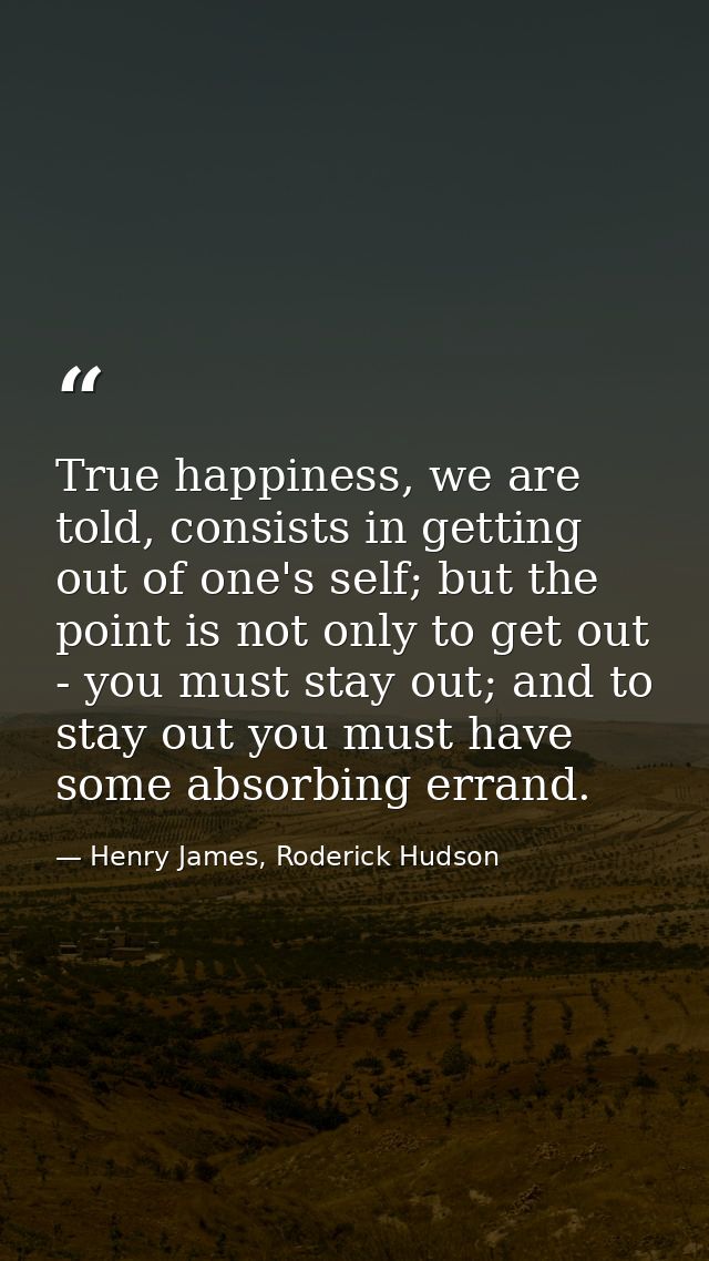True happiness, we are told, consists in getting out of one's self; but the point is not only to get out - you must stay — Henry James, Roderick Hudson