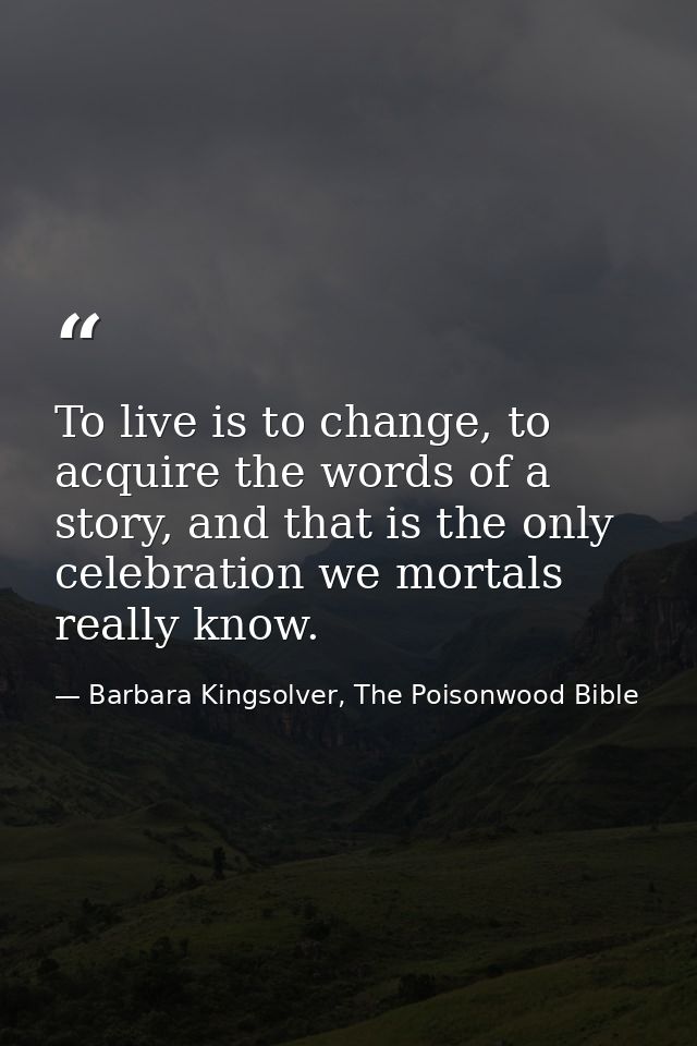 To live is to change, to acquire the words of a story, and that is the only celebration we mortals really know. — Barbara Kingsolver, The Poisonwood Bible