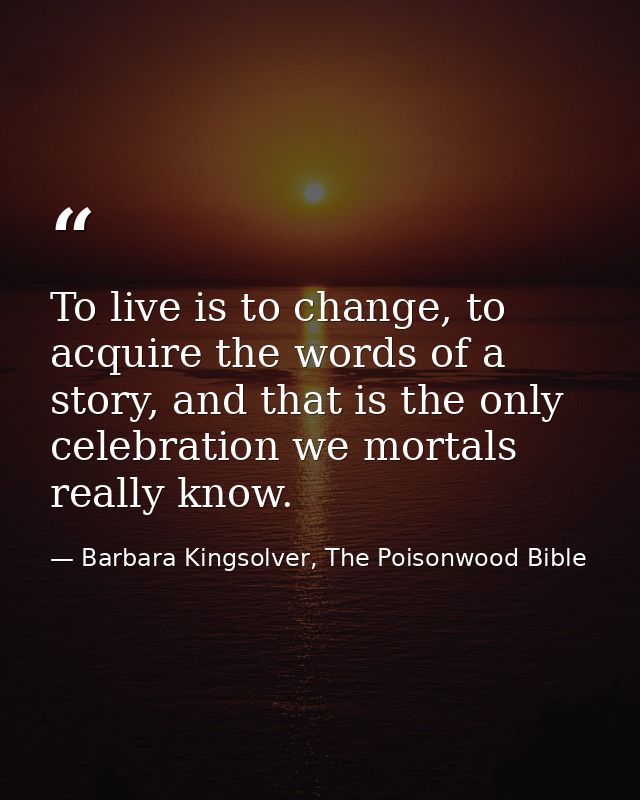 To live is to change, to acquire the words of a story, and that is the only celebration we mortals really know. — Barbara Kingsolver, The Poisonwood Bible
