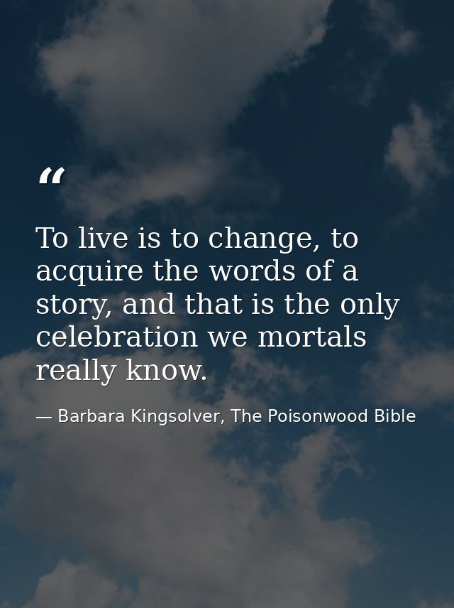 To live is to change, to acquire the words of a story, and that is the only celebration we mortals really know. — Barbara Kingsolver, The Poisonwood Bible