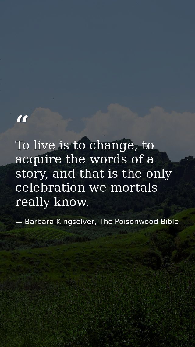 To live is to change, to acquire the words of a story, and that is the only celebration we mortals really know. — Barbara Kingsolver, The Poisonwood Bible