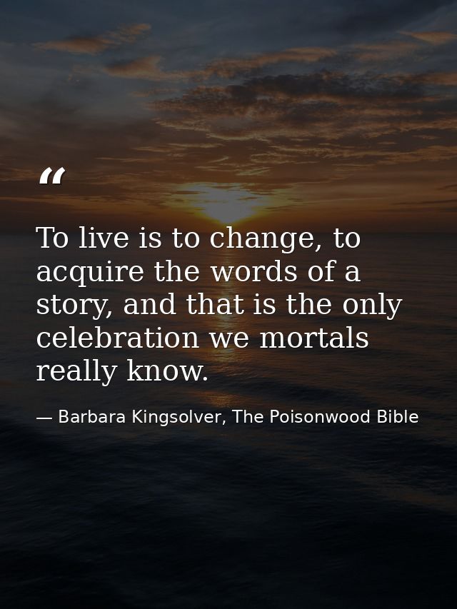 To live is to change, to acquire the words of a story, and that is the only celebration we mortals really know. — Barbara Kingsolver, The Poisonwood Bible