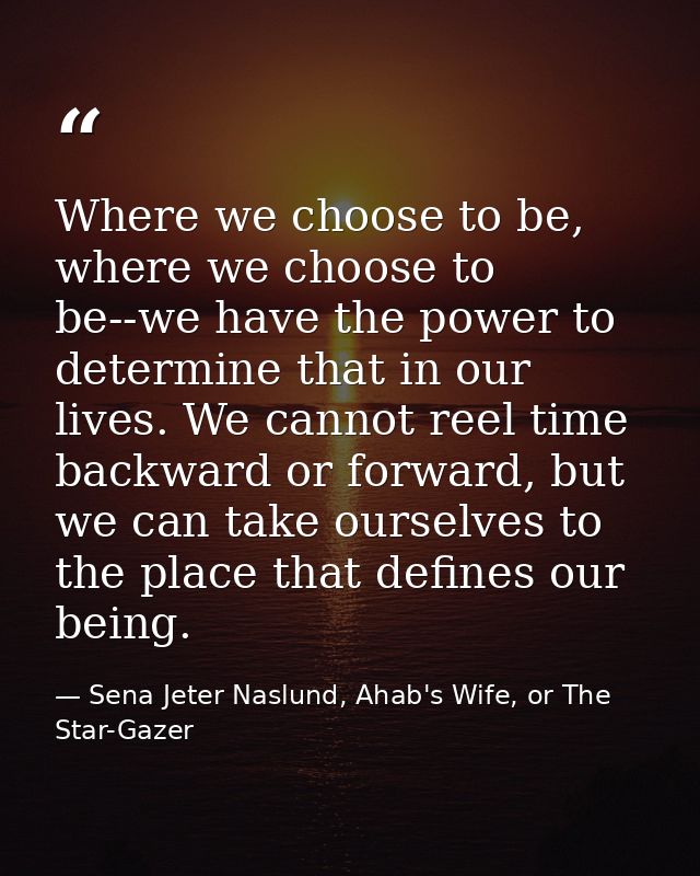 Where we choose to be, where we choose to be--we have the power to determine that in our lives. We cannot reel time back — Sena Jeter Naslund, Ahab's Wife, or The Star-Gazer