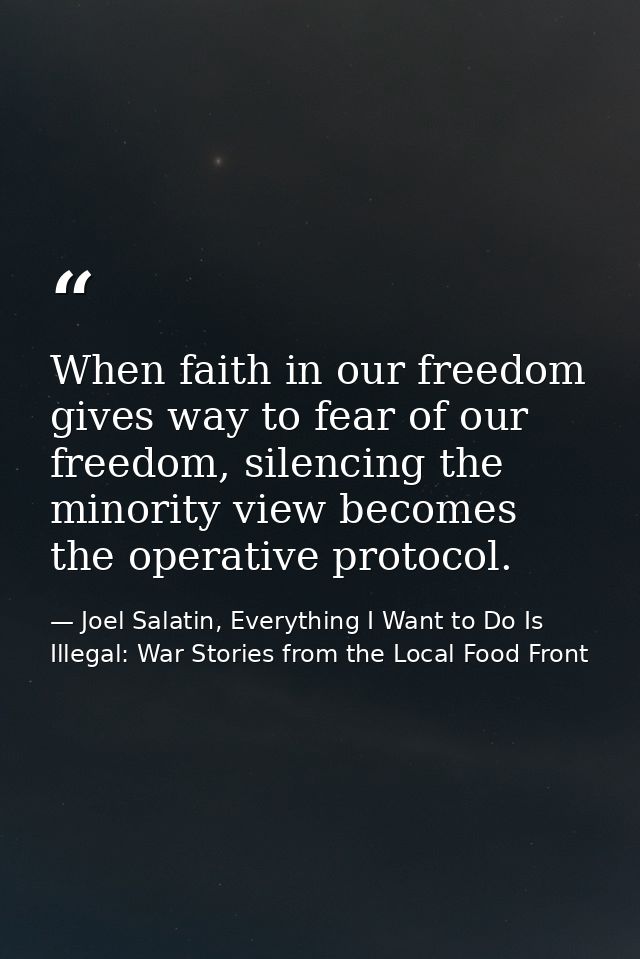 When faith in our freedom gives way to fear of our freedom, silencing the minority view becomes the operative protocol. — Joel Salatin, Everything I Want to Do Is Illegal: War Stories from the Local Food Front