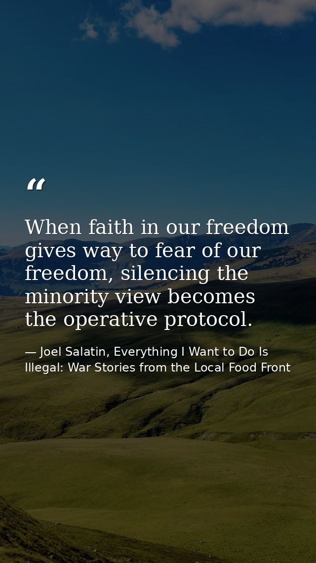 When faith in our freedom gives way to fear of our freedom, silencing the minority view becomes the operative protocol. — Joel Salatin, Everything I Want to Do Is Illegal: War Stories from the Local Food Front