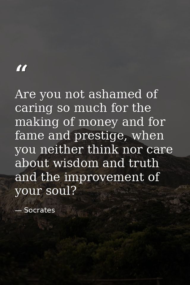 Are you not ashamed of caring so much for the making of money and for fame and prestige, when you neither think nor care — Socrates