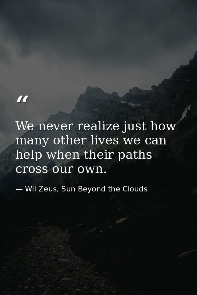 We never realize just how many other lives we can help when their paths cross our own. — Wil Zeus, Sun Beyond the Clouds