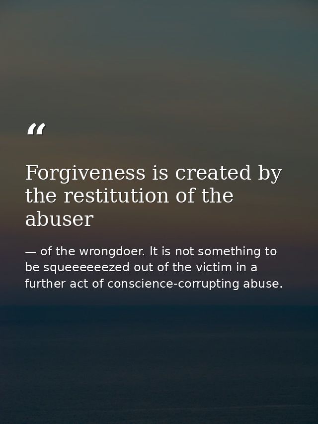 Forgiveness is created by the restitution of the abuser — of the wrongdoer. It is not something to be squeeeeeezed out of the victim in a further act of conscience-corrupting abuse.